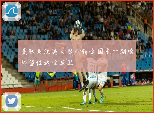 曼联关注迪马尔科转会国米计划续约留住这位后卫