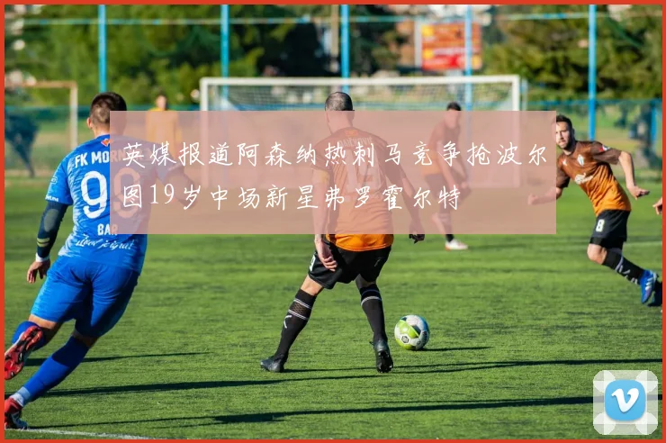 英媒报道阿森纳热刺马竞争抢波尔图19岁中场新星弗罗霍尔特