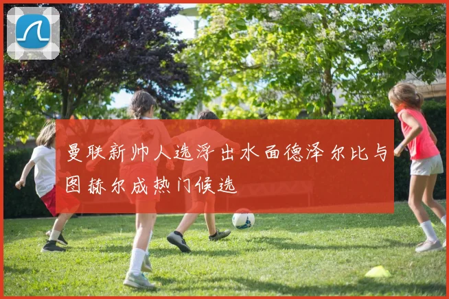 曼联新帅人选浮出水面德泽尔比与图赫尔成热门候选