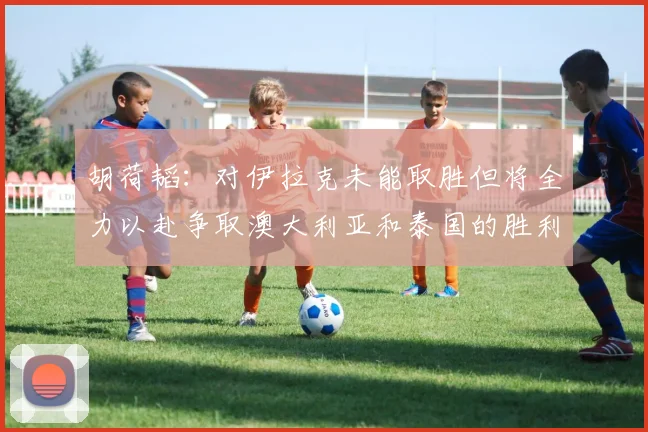 胡荷韬：对伊拉克未能取胜但将全力以赴争取澳大利亚和泰国的胜利