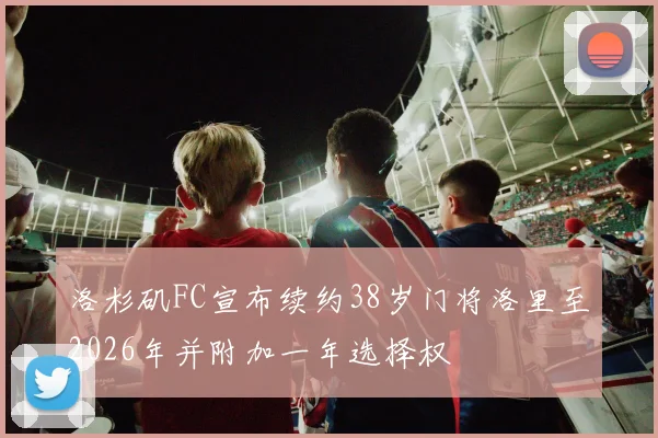 洛杉矶FC宣布续约38岁门将洛里至2026年并附加一年选择权