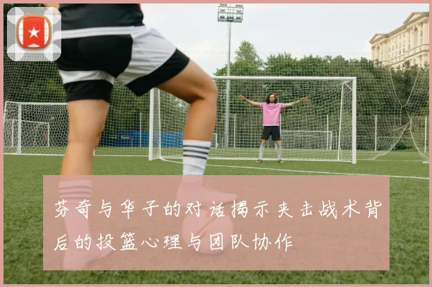 芬奇与华子的对话揭示夹击战术背后的投篮心理与团队协作