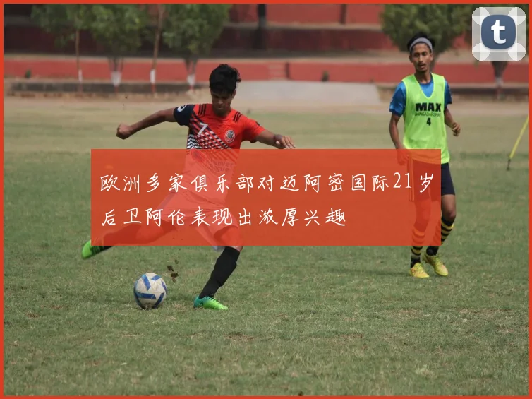 欧洲多家俱乐部对迈阿密国际21岁后卫阿伦表现出浓厚兴趣