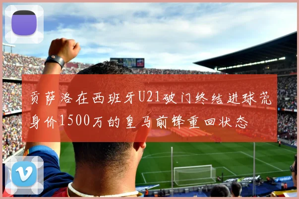 贡萨洛在西班牙U21破门终结进球荒身价1500万的皇马前锋重回状态