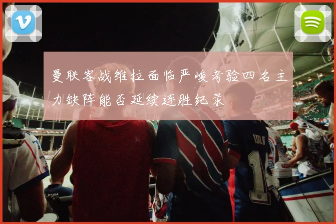 曼联客战维拉面临严峻考验四名主力缺阵能否延续连胜纪录