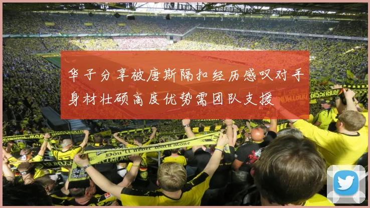华子分享被唐斯隔扣经历感叹对手身材壮硕高度优势需团队支援