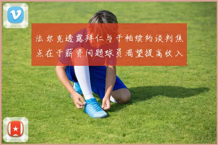 法尔克透露拜仁与于帕续约谈判焦点在于薪资问题球员渴望提高收入