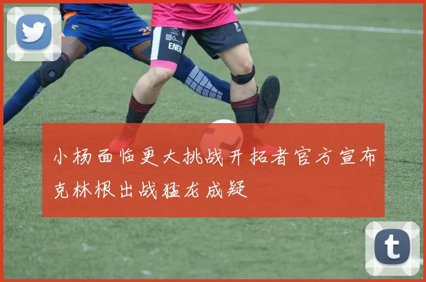 小杨面临更大挑战开拓者官方宣布克林根出战猛龙成疑