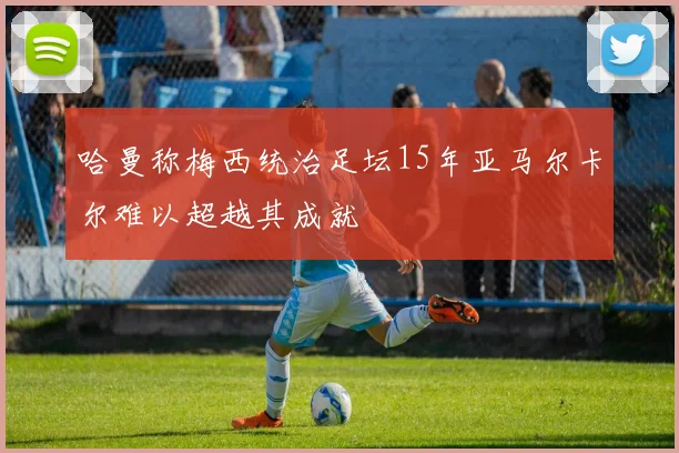 哈曼称梅西统治足坛15年亚马尔卡尔难以超越其成就