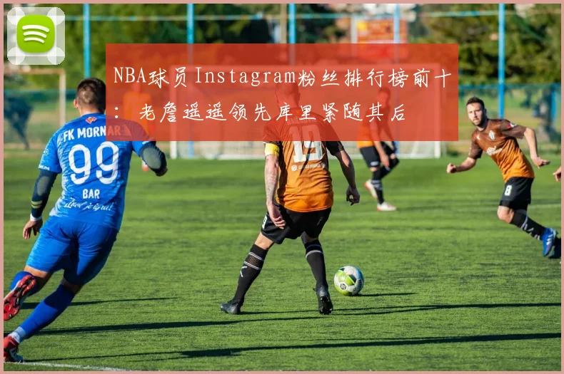 NBA球员Instagram粉丝排行榜前十：老詹遥遥领先库里紧随其后