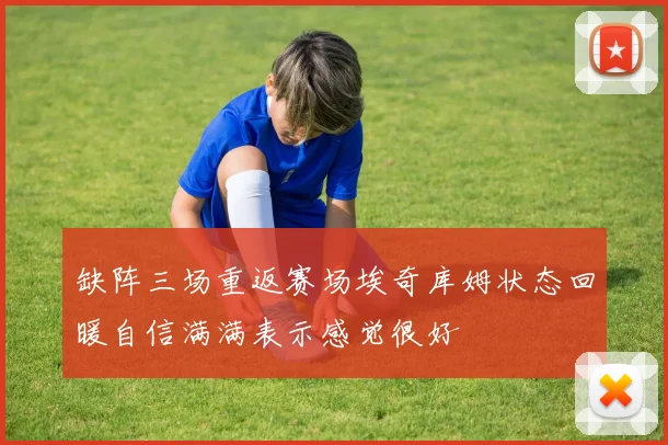 缺阵三场重返赛场埃奇库姆状态回暖自信满满表示感觉很好