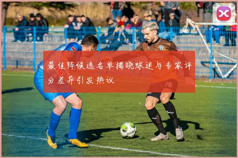 最佳阵候选名单揭晓球迷与专家评分差异引发热议