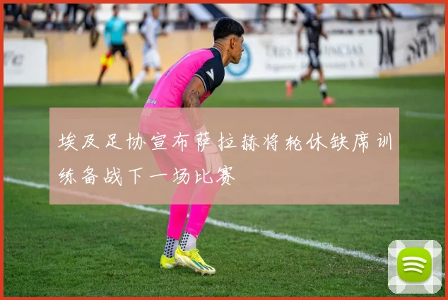 埃及足协宣布萨拉赫将轮休缺席训练备战下一场比赛