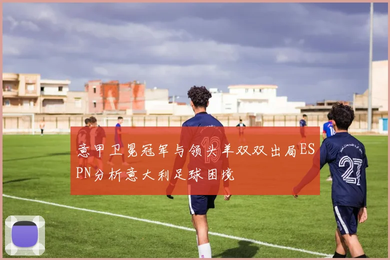 意甲卫冕冠军与领头羊双双出局ESPN分析意大利足球困境