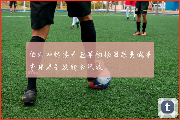 伯利回忆接手蓝军初期困惑曼城争夺库库引发转会风波