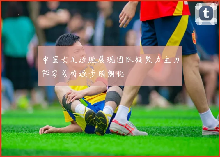 中国女足连胜展现团队凝聚力主力阵容或将逐步明朗化
