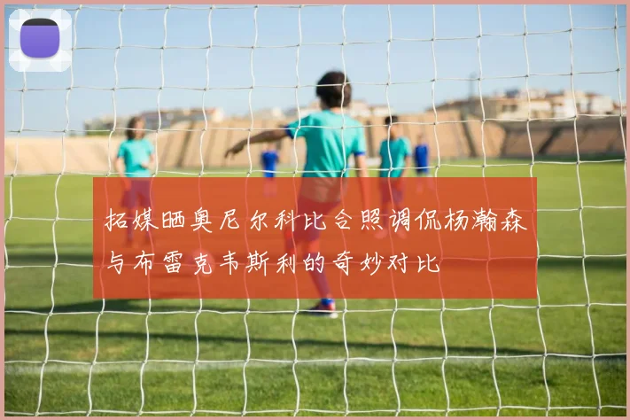 拓媒晒奥尼尔科比合照调侃杨瀚森与布雷克韦斯利的奇妙对比