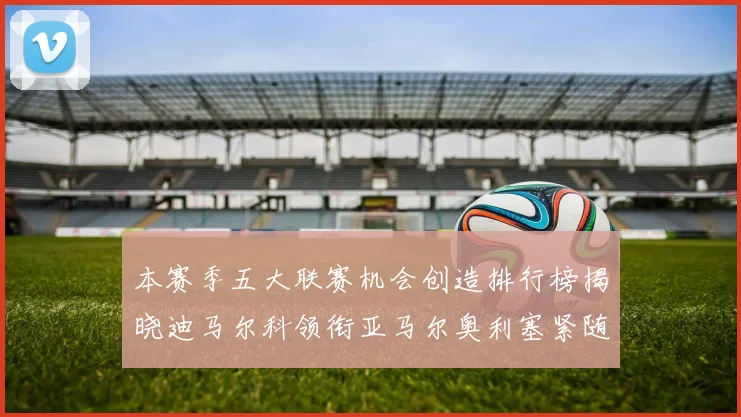 本赛季五大联赛机会创造排行榜揭晓迪马尔科领衔亚马尔奥利塞紧随其后