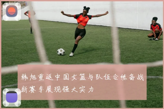 韩旭重返中国女篮与队伍合练备战新赛季展现强大实力
