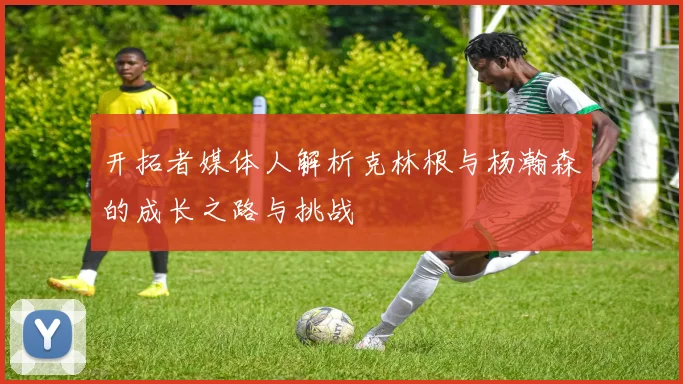 开拓者媒体人解析克林根与杨瀚森的成长之路与挑战