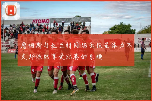 詹姆斯与杜兰特同场竞技虽体力不支却依然享受比赛的乐趣