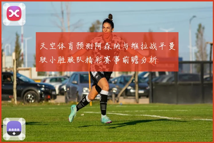 天空体育预测阿森纳与维拉战平曼联小胜狼队精彩赛事前瞻分析
