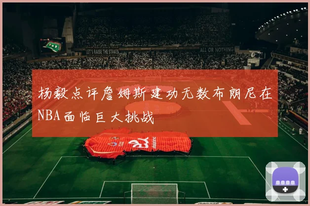 杨毅点评詹姆斯建功无数布朗尼在NBA面临巨大挑战
