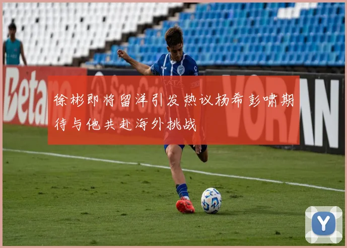 徐彬即将留洋引发热议杨希彭啸期待与他共赴海外挑战