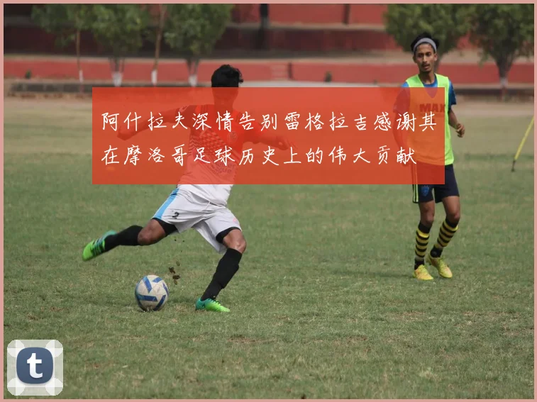 阿什拉夫深情告别雷格拉吉感谢其在摩洛哥足球历史上的伟大贡献