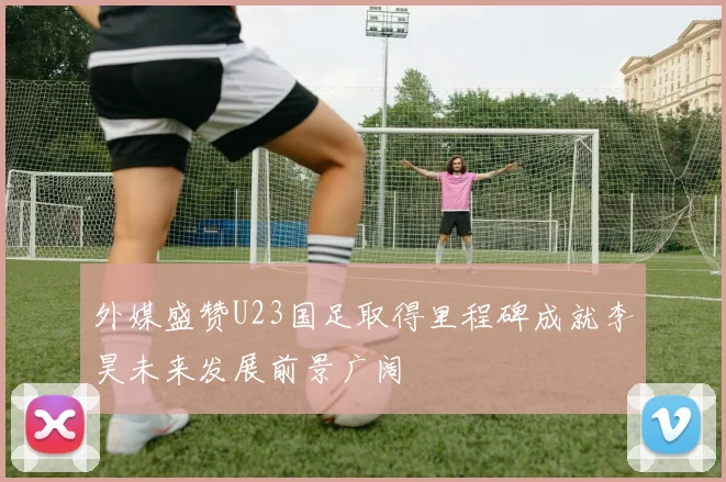 外媒盛赞U23国足取得里程碑成就李昊未来发展前景广阔